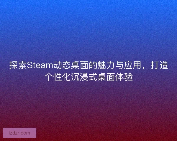 探索Steam动态桌面的魅力与应用，打造个性化沉浸式桌面体验