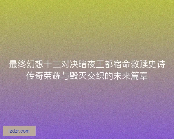 最终幻想十三对决暗夜王都宿命救赎史诗传奇荣耀与毁灭交织的未来篇章