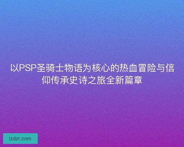 以PSP圣骑士物语为核心的热血冒险与信仰传承史诗之旅全新篇章