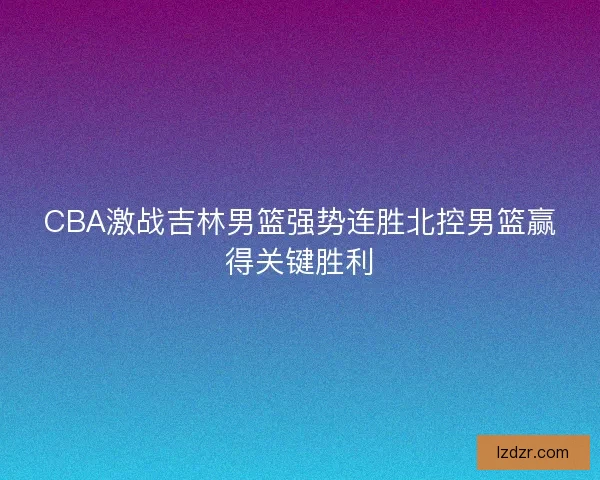 CBA激战吉林男篮强势连胜北控男篮赢得关键胜利