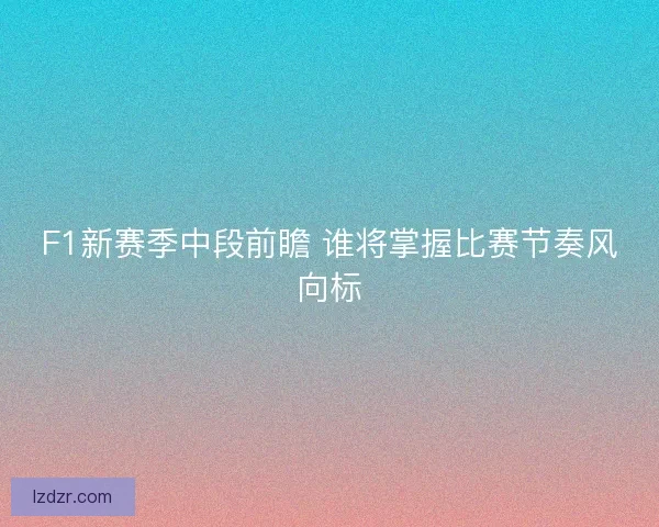 F1新赛季中段前瞻 谁将掌握比赛节奏风向标