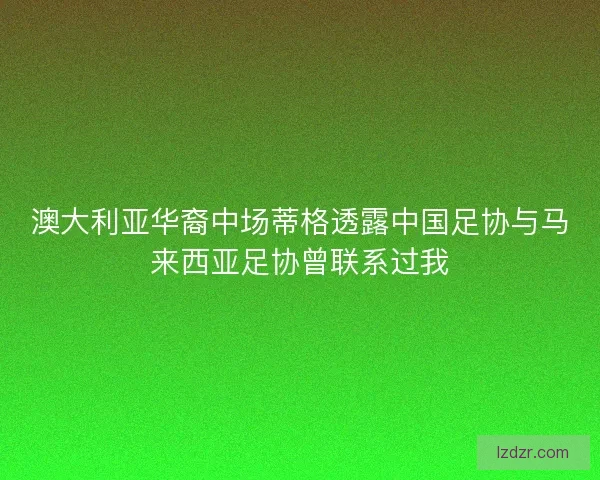 澳大利亚华裔中场蒂格透露中国足协与马来西亚足协曾联系过我