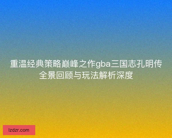 重温经典策略巅峰之作gba三国志孔明传全景回顾与玩法解析深度