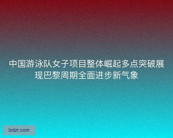 中国游泳队女子项目整体崛起多点突破展现巴黎周期全面进步新气象