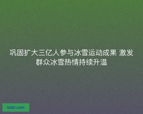巩固扩大三亿人参与冰雪运动成果 激发群众冰雪热情持续升温