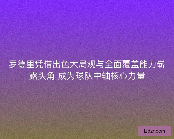 罗德里凭借出色大局观与全面覆盖能力崭露头角 成为球队中轴核心力量