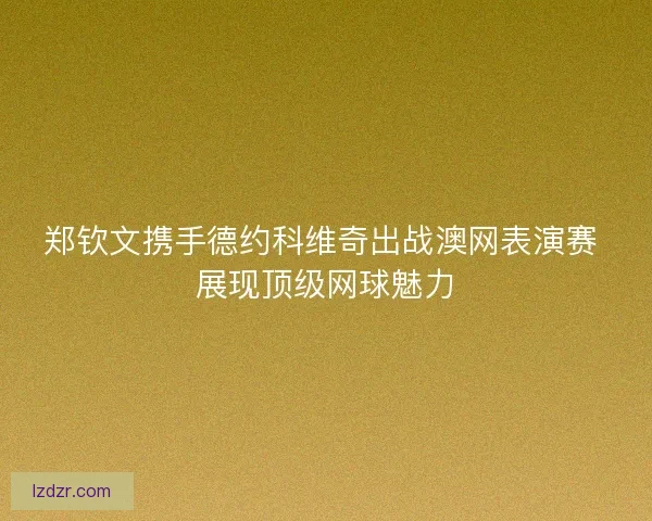 郑钦文携手德约科维奇出战澳网表演赛 展现顶级网球魅力