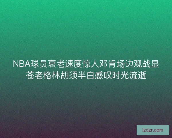 NBA球员衰老速度惊人邓肯场边观战显苍老格林胡须半白感叹时光流逝