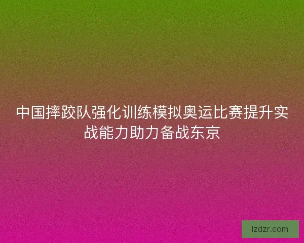 中国摔跤队强化训练模拟奥运比赛提升实战能力助力备战东京