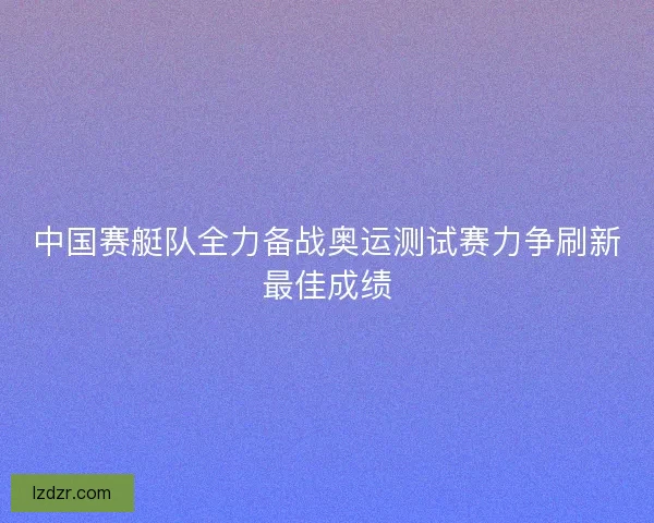 中国赛艇队全力备战奥运测试赛力争刷新最佳成绩