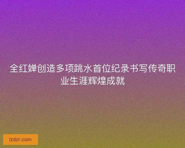 全红婵创造多项跳水首位纪录书写传奇职业生涯辉煌成就