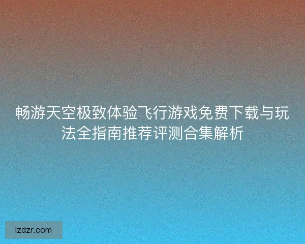 畅游天空极致体验飞行游戏免费下载与玩法全指南推荐评测合集解析