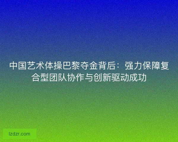 中国艺术体操巴黎夺金背后：强力保障复合型团队协作与创新驱动成功